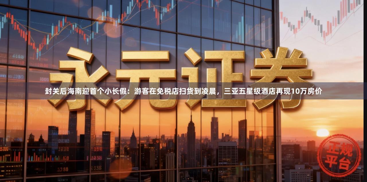 封关后海南迎首个小长假：游客在免税店扫货到凌晨，三亚五星级酒店再现10万房价