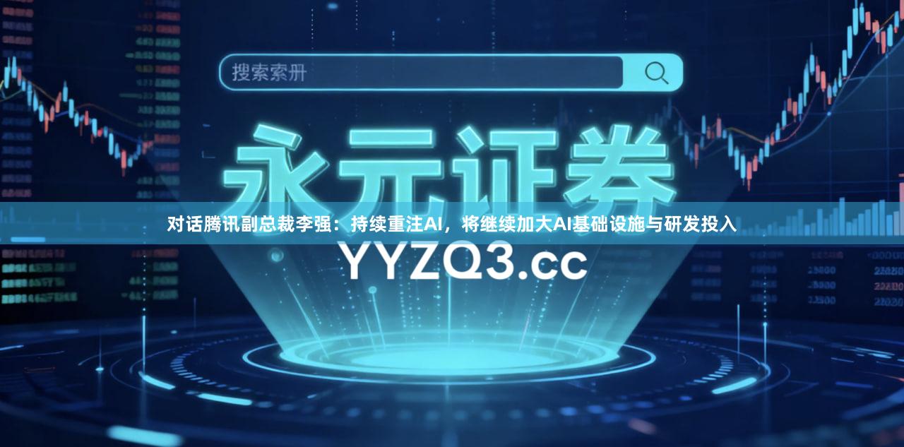 对话腾讯副总裁李强:持续重注AI,将继续加大AI基础设施与研发投入